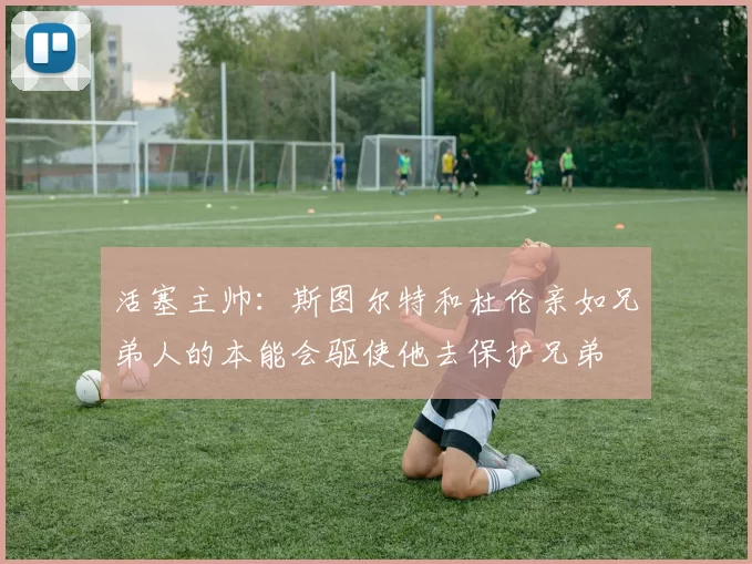 活塞主帅：斯图尔特和杜伦亲如兄弟人的本能会驱使他去保护兄弟