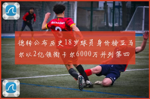 德转公布历史18岁球员身价榜亚马尔以2亿领衔卡尔6000万并列第四