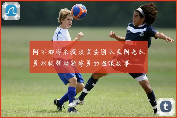 阿不都海米提谈国安团队氛围老队员积极帮助新球员的温暖故事
