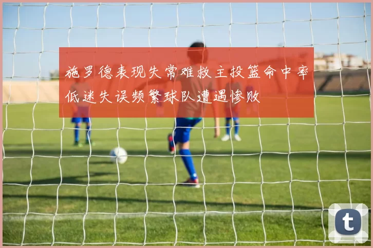 施罗德表现失常难救主投篮命中率低迷失误频繁球队遭遇惨败