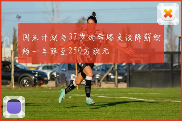 国米计划与37岁姆希塔良谈降薪续约一年降至250万欧元