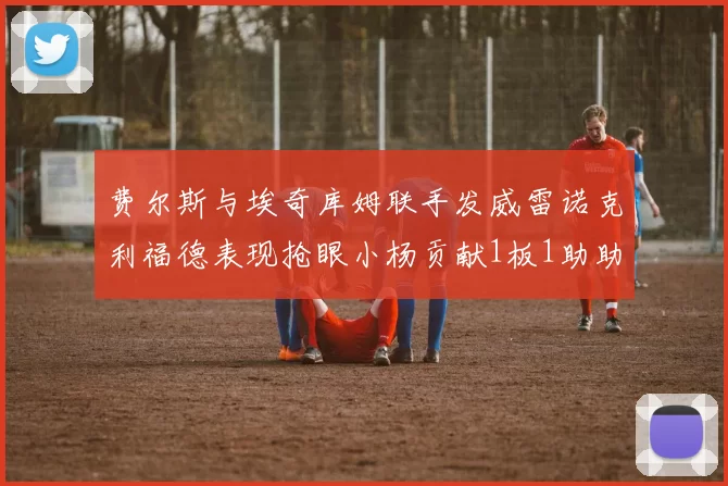 费尔斯与埃奇库姆联手发威雷诺克利福德表现抢眼小杨贡献1板1助助力球队