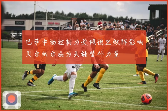 巴萨中场控制力受佩德里缺阵影响贝尔纳尔成为关键替补力量