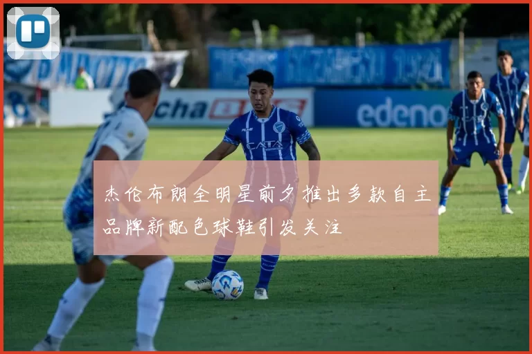 杰伦布朗全明星前夕推出多款自主品牌新配色球鞋引发关注
