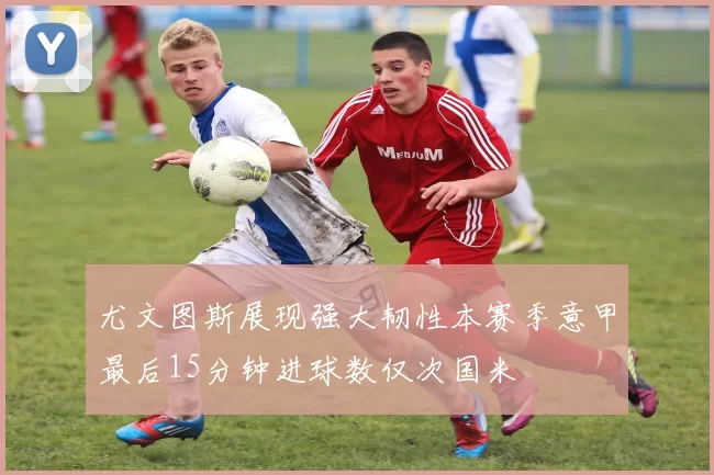 尤文图斯展现强大韧性本赛季意甲最后15分钟进球数仅次国米